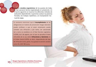 15 Riesgos Ergonómicos y Medidas Preventivas
en las Empresas Lideradas por Jóvenes Empresarios
 Efectuar estudios ergonómicos de los puestos de traba-
jo, por personal técnico especializado en prevención. En
el punto siguiente se muestran los diferentes métodos de
evaluación dependiendo si queremos avaluar las posturas
forzadas, los trabajos repetitivos y la manipulación ma-
nual de cargas.
Es necesario mencionar que el incumplimiento de las
obligaciones en materia de prevención riesgos laborales
puede conllevar a que el joven empresario pueda
cometer una infracción y por tanto, ser sancionado
tal y como se establece en el Real Decreto Legislativo
5/2000, de 4 de agosto, por el que se aprueba el texto
refundido de la Ley sobre Infracciones y Sanciones en
el Orden Social (LISOS), es decir, dependiendo del tipo
de infracción (Leve, grave, muy grave) la sanción oscilará
entre 40 y 819.780 euros.
 