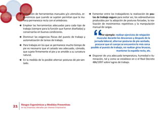 21 Riesgos Ergonómicos y Medidas Preventivas
en las Empresas Lideradas por Jóvenes Empresarios
 Utilización de herramientas manuales y/o utensilios, er-
gonómicos que cuando se sujeten permitan que la mu-
ñeca permanezca recta con el antebrazo.
 Emplear las herramientas adecuadas para cada tipo de
trabajo (siempre para la función que fueron diseñadas) y
conservarlas en buenas condiciones.
 Disminuir las exigencias físicas del puesto de trabajo y
automatización de tareas de trabajo.
 Para trabajos en los que se permanece mucho tiempo de
pie es necesario que el calzado sea adecuado, cómodo,
que sujete firmemente el pie y se amolde a su curvatura
natural.
 En la medida de lo posible alternar posturas de pie-sen-
tado.
 Fomentar entre los trabajadores la realización de pau-
tas de trabajo seguro para evitar así, los sobreesfuerzos
producidos por la adopción de posturas forzadas, la rea-
lización de movimientos repetitivos y la manipulación
manual de cargas.
“Por ejemplo: realizar ejercicios de relajación
muscular durante los descansos y después de la
jornada laboral, alternar posturas de pie-sentado,
procurar que el cuerpo se encuentre lo más cerca
posible al puesto de trabajo, no realizar giros bruscos,
mantener la espalda recta, etc.
 Disponer de una adecuada temperatura, humedad e ilu-
minación, tal y como se establece en e el Real Decreto
486/1997 sobre lugres de trabajo.
 