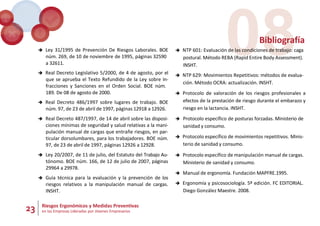 23 Riesgos Ergonómicos y Medidas Preventivas
en las Empresas Lideradas por Jóvenes Empresarios
08
Bibliografía
 Ley 31/1995 de Prevención De Riesgos Laborales. BOE
núm. 269, de 10 de noviembre de 1995, páginas 32590
a 32611.
 Real Decreto Legislativo 5/2000, de 4 de agosto, por el
que se aprueba el Texto Refundido de la Ley sobre In-
fracciones y Sanciones en el Orden Social. BOE núm.
189. De 08 de agosto de 2000.
 Real Decreto 486/1997 sobre lugares de trabajo. BOE
núm. 97, de 23 de abril de 1997, páginas 12918 a 12926.
 Real Decreto 487/1997, de 14 de abril sobre las disposi-
ciones mínimas de seguridad y salud relativas a la mani-
pulación manual de cargas que entrañe riesgos, en par-
ticular dorsolumbares, para los trabajadores. BOE núm.
97, de 23 de abril de 1997, páginas 12926 a 12928.
 Ley 20/2007, de 11 de julio, del Estatuto del Trabajo Au-
tónomo. BOE núm. 166, de 12 de julio de 2007, páginas
29964 a 29978.
 Guía técnica para la evaluación y la prevención de los
riesgos relativos a la manipulación manual de cargas.
INSHT.
 NTP 601: Evaluación de las condiciones de trabajo: caga
postural. Método REBA (Rapid Entire Body Assessment).
INSHT.
 NTP 629: Movimientos Repetitivos: métodos de evalua-
ción. Método OCRA: actualización. INSHT.
 Protocolo de valoración de los riesgos profesionales a
efectos de la prestación de riesgo durante el embarazo y
riesgo en la lactancia. INSHT.
 Protocolo específico de posturas forzadas. Ministerio de
sanidad y consumo.
 Protocolo específico de movimientos repetitivos. Minis-
terio de sanidad y consumo.
 Protocolo específico de manipulación manual de cargas.
Ministerio de sanidad y consumo.
 Manual de ergonomía. Fundación MAPFRE.1995.
 Ergonomía y psicosociología. 5º edición. FC EDITORIAL.
Diego González Maestre. 2008.
 