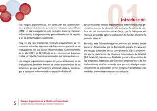 5 Riesgos Ergonómicos y Medidas Preventivas
en las Empresas Lideradas por Jóvenes Empresarios
01
Introducción
Los riesgos ergonómicos, en particular los sobreesfuer-
zos, producen trastornos o lesiones músculo-esqueléticos
(TME) en los trabajadores, por ejemplo; dolores y lesiones
inflamatorias o degenerativas generalmente en la espalda
y en las extremidades superiores.
Hoy en día los trastornos músculo-esqueléticos se en-
cuentran entre las lesiones más frecuentes que sufren los
trabajadores de los países desarrollados. Concretamente
en el año 2012, el 38,38% de los accidentes con baja ocu-
rridos en España, fueron ocasionados por sobreesfuerzos.
Los riesgos ergonómicos a parte de generar lesiones en los
trabajadores, también elevan los costes económicos de las
empresas, ya que perturban la actividad laboral, dando lu-
gar a bajas por enfermedad e incapacidad laboral.
Los principales riesgos ergonómicos están producidos ge-
neralmente por la adopción de posturas forzadas, la rea-
lización de movimientos repetitivos, por la manipulación
manual de cargas y por la aplicación de fuerzas durante la
jornada laboral.
Por ello, este folleto divulgativo, enmarcado dentro de las
acciones financiadas por la Fundación para la Prevención
de riesgos Laborales en su convocatoria 2014 y promovi-
do por la Asociación de Jóvenes Empresarios de Madrid
(AJE Madrid), tiene como finalidad poner a disposición de
las empresas lideradas por jóvenes empresarios y de los
trabajadores una herramienta que permita divulgar espe-
cíficamente la prevención de los riesgos ergonómicos y las
medidas preventivas necesarias a adoptar.
 
