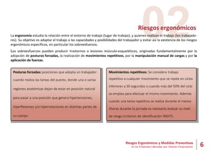 6
Riesgos Ergonómicos y Medidas Preventivas
en las Empresas Lideradas por Jóvenes Empresarios
02
Riesgos ergonómicos
La ergonomía estudia la relación entre el entorno de trabajo (lugar de trabajo), y quienes realizan el trabajo (los trabajado-
res). Su objetivo es adaptar el trabajo a las capacidades y posibilidades del trabajador y evitar así la existencia de los riesgos
ergonómicos específicos, en particular los sobreesfuerzos.
Los sobreesfuerzos pueden producir trastornos o lesiones músculo-esqueléticos, originadas fundamentalmente por la
adopción de posturas forzadas, la realización de movimientos repetitivos, por la manipulación manual de cargas y por la
aplicación de fuerzas.
Posturas forzadas: posiciones que adopta un trabajador
cuando realiza las tareas del puesto, donde una o varias
regiones anatómicas dejan de estar en posición natural
para pasar a una posición que genera hipertensiones,
hiperflexiones y/o hiperrotaciones en distintas partes de
su cuerpo.
Movimientos repetitivos: Se considera trabajo
repetitivo a cualquier movimiento que se repite en ciclos
inferiores a 30 segundos o cuando más del 50% del ciclo
se emplea para efectuar el mismo movimiento. Además
cuando una tarea repetitiva se realiza durante el menos
2horas durante la jornada es necesario evaluar su nivel
de riesgo (criterios de identificación INSHT).
 