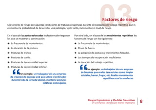 8
Riesgos Ergonómicos y Medidas Preventivas
en las Empresas Lideradas por Jóvenes Empresarios
03
Factores de riesgo
Los factores de riesgo son aquellas condiciones de trabajo o exigencias durante la realización de trabajo repetitivo que in-
crementan la probabilidad de desarrollar una patología, y por tanto, incrementan el nivel de riesgo.
En el caso de las posturas forzadas los factores de riesgo son
los que se muestran a continuación:
 La frecuencia de movimientos.
 La duración de la postura.
 Posturas de tronco.
 Posturas de cuello.
 Posturas de la extremidad superior.
 Posturas de la extremidad inferior.
“Por ejemplo: Un trabajador de una empresa
de creación de páginas web que utiliza el ordenador
durante toda la jornada laboral, mantiene posturas
estáticas prolongadas.
Por otro lado, en el caso de los movimientos repetitivos los
factores de riesgo son los siguientes:
 La frecuencia de movimientos.
 El uso de fuerza.
 La adopción de posturas y movimientos forzados.
 Los tiempos de recuperación insuficiente.
 La duración del trabajo repetitivo.
“Por ejemplo: un trabajador de una empresa
de limpieza que realiza tareas tales como limpiar
cristales, barrer, fregar, etc. Realiza movimientos
repetitivos con las muñecas.
 