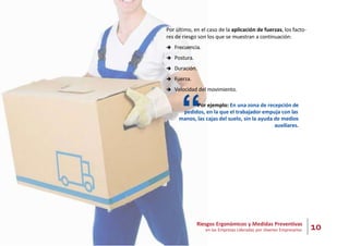 10
Riesgos Ergonómicos y Medidas Preventivas
en las Empresas Lideradas por Jóvenes Empresarios
Por último, en el caso de la aplicación de fuerzas, los facto-
res de riesgo son los que se muestran a continuación:
 Frecuencia.
 Postura.
 Duración.
 Fuerza.
 Velocidad del movimiento.
“Por ejemplo: En una zona de recepción de
pedidos, en la que el trabajador empuja con las
manos, las cajas del suelo, sin la ayuda de medios
auxiliares.
 