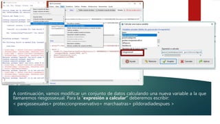A continuación, vamos modificar un conjunto de datos calculando una nueva variable a la que
llamaremos riesgossexual. Para la “expresión a calcular” deberemos escribir:
< parejassexuales+ proteccionpreservativo+ marchaatras+ pildoradiadespues >
 