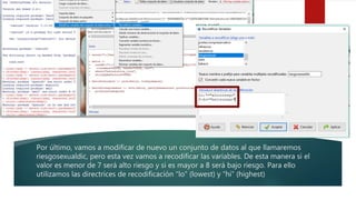 Por último, vamos a modificar de nuevo un conjunto de datos al que llamaremos
riesgosexualdic, pero esta vez vamos a recodificar las variables. De esta manera si el
valor es menor de 7 será alto riesgo y si es mayor a 8 será bajo riesgo. Para ello
utilizamos las directrices de recodificación “lo” (lowest) y “hi” (highest)
 