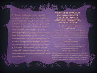 ARGUMENTE SOBRE LAS
 Simple y sencillamente con los materiales                     CAUSAS QUE HACEN
consultados, nos muestra que el conocimiento del                NECESARIO ASUMIR
uso incorrecto de las redes, la inocencia de los niños       ACTITUDES ÉTICAS EN EL
                                                                USO DE INTERNET
por creerse todo lo que les llega, hace que se pueda
                                                                      Rafael Fariñas propone los siguientes:
aprovechar de los demás, la violencia en la calle, la
                                                                                 1. Coraje para vivir.
enseñanza de los padres hacia los hijos, son el
                                                            Erradicando el miedo, los temores ante el otro, la zancadilla, el
problema por el cual puede llegar el ciber acoso a las   descrédito, lo cual suele verse en los tl, muros, o boards de las redes
                                                          sociales online donde se prioriza por la descalificación personal del
redes, las difamaciones y todos los vicios que
                                                         otro en vez de optar por el disenso basado en la confrontación de las
encontramos en la calle, de tal forma que si esto no                                     ideas.
se elimina de las personas que integran la sociedad                         2. Generosidad para convivir.

esto continuará; por lo cual la principal actitud que        Eso implica ponerse en el lugar del otro, e intentar desde esa
                                                               perspectiva ofrecer todas las respuestas a nuestra propia
se debe tomar y fomentar es el respeto hacia los                            inconformidad con el entorno.
demás desde el colegio, enseñar los valores que no                          3. Prudencia para sobrevivir.

aprenden en casa o promoverlos en la escuela será lo     Desarrollando lo mejor de nosotros, creando conciencia tanto de lo
                                                         que nos hace mejores como de lo que nos pone en riesgo, lo que nos
más fundamental.
                                                         destruye. Ni más ni menos lo que se lee en Macbeth: “Yo me atrevo
                                                           a lo que se atreve un hombre, quien se atreve a más ya no lo es”.
 