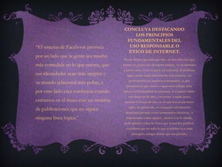 CONCLUYA DESTACANDO
                                           LOS PRINCIPIOS
                                        FUNDAMENTALES DEL
“El sistema de Facebook provoca          USO RESPONSABLE O
                                        ÉTICO DE INTERNET.
por un lado que la gente sea mucho
                                       Puede decirse que para que haya un uso ético hay que
más comedida en lo que cuenta, que    formar un grupo con un interés común, va en aumento
                                      y por lo tanto ya no es ajena a la sociedad, el problema
sus identidades sean más simples y       sigue siendo tanta información infoxicación, ser
                                          profesionistas en nuestros comentarios, ya que
su mundo relacional más pobre, y
                                        demuestra lo que somos o queremos reflejar, debe
por otro lado crea confusión cuando   haber confidencialidad de personas, si se quiere hablar
                                         solo debe ser de uno, y no meter a nadie ajeno,
entramos en el muro con un montón      mostrar lo bueno de uno, no lo que nos puede hacer
                                          daño, ser precavido, no compartir información
de publicaciones que no siguen
                                        demasiada privada, evitar comentarios ofensivos, o
ninguna línea lógica.”                  impersonales sobre alguien , menos si se le ofende,
                                       pedir permiso sobre las fotos que se pueden publicar,
                                        considerar que no todo lo que se publica va a estar
                                            protegido, aunque demos que sea privado,
 