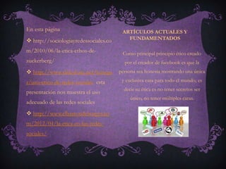 En esta página                          ARTÍCULOS ACTUALES Y
 http://sociologiayredessociales.co      FUNDAMENTADOS

m/2010/06/la-etica-ethos-de-            Como principal principio ético creado
zuckerberg/                              por el creador de facebook es que la
 http://www.slideshare.net/luisxpa    persona sea honesta mostrando una única

s/uso-etico-de-redes-sociales esta      y exclusiva cara para todo el mundo; es
                                         decir su ética es no tener secretos ser
presentación nos muestra el uso
                                            único, no tener múltiples caras.
adecuado de las redes sociales
 http://www.elbastondeborges.co
m/2012/04/la-etica-en-las-redes-
sociales/
 