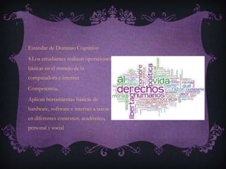 Estándar de Dominio Cognitivo
4.Los estudiantes realizan operaciones
básicas en el manejo de la
computadora e internet
Competencia.
Aplican herramientas básicas de
hardware, software e internet a tareas
en diferentes contextos: académico,
personal y social
 