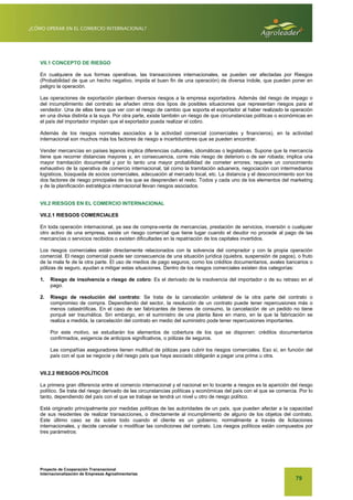 Proyecto de Cooperación Transnacional
Internacionalización de Empresas Agroalimentarias
79
VII.1 CONCEPTO DE RIESGO
En cualquiera de sus formas operativas, las transacciones internacionales, se pueden ver afectadas por Riesgos
(Probabilidad de que un hecho negativo, impida el buen fin de una operación) de diversa índole, que pueden poner en
peligro la operación.
Las operaciones de exportación plantean diversos riesgos a la empresa exportadora. Además del riesgo de impago o
del incumplimiento del contrato se añaden otros dos tipos de posibles situaciones que representan riesgos para el
vendedor. Una de ellas tiene que ver con el riesgo de cambio que soporta el exportador al haber realizado la operación
en una divisa distinta a la suya. Por otra parte, existe también un riesgo de que circunstancias políticas o económicas en
el país del importador impidan que el exportador pueda realizar el cobro.
Además de los riesgos normales asociados a la actividad comercial (comerciales y financieros), en la actividad
internacional son muchos más los factores de riesgo e incertidumbres que se pueden encontrar.
Vender mercancías en países lejanos implica diferencias culturales, idiomáticas o legislativas. Supone que la mercancía
tiene que recorrer distancias mayores y, en consecuencia, corre más riesgo de deterioro o de ser robada; implica una
mayor tramitación documental y por lo tanto una mayor probabilidad de cometer errores; requiere un conocimiento
exhaustivo de la operativa de comercio internacional, tal como la tramitación aduanera, negociación con intermediarios
logísticos, búsqueda de socios comerciales, adecuación al mercado local, etc. La distancia y el desconocimiento son los
dos factores de riesgo principales de los que se desprenden el resto. Todos y cada uno de los elementos del marketing
y de la planificación estratégica internacional llevan riesgos asociados.
VII.2 RIESGOS EN EL COMERCIO INTERNACIONAL
VII.2.1 RIESGOS COMERCIALES
En toda operación internacional, ya sea de compra-venta de mercancías, prestación de servicios, inversión o cualquier
otro activo de una empresa, existe un riesgo comercial que tiene lugar cuando el deudor no procede al pago de las
mercancías o servicios recibidos o existen dificultades en la repatriación de los capitales invertidos.
Los riesgos comerciales están directamente relacionados con la solvencia del comprador y con la propia operación
comercial. El riesgo comercial puede ser consecuencia de una situación jurídica (quiebra, suspensión de pagos), o fruto
de la mala fe de la otra parte. El uso de medios de pago seguros, como los créditos documentarios, avales bancarios o
pólizas de seguro, ayudan a mitigar estas situaciones. Dentro de los riesgos comerciales existen dos categorías:
1. Riesgo de insolvencia o riesgo de cobro: Es el derivado de la insolvencia del importador o de su retraso en el
pago.
2. Riesgo de resolución del contrato: Se trata de la cancelación unilateral de la otra parte del contrato o
compromiso de compra. Dependiendo del sector, la resolución de un contrato puede tener repercusiones más o
menos catastróficas. En el caso de ser fabricantes de bienes de consumo, la cancelación de un pedido no tiene
porqué ser traumática. Sin embargo, en el suministro de una planta llave en mano, en la que la fabricación se
realiza a medida, la cancelación del contrato en medio del suministro pode tener repercusiones importantes.
Por este motivo, se estudiarán los elementos de cobertura de los que se disponen: créditos documentarios
confirmados, exigencia de anticipos significativos, o pólizas de seguros.
Las compañías aseguradores tienen multitud de pólizas para cubrir los riesgos comerciales. Eso sí, en función del
país con el que se negocie y del riesgo país que haya asociado obligarán a pagar una prima u otra.
VII.2.2 RIESGOS POLÍTICOS
La primera gran diferencia entre el comercio internacional y el nacional en lo tocante a riesgos es la aparición del riesgo
político. Se trata del riesgo derivado de las circunstancias políticas y económicas del país con el que se comercia. Por lo
tanto, dependiendo del país con el que se trabaje se tendrá un nivel u otro de riesgo político.
Está originado principalmente por medidas políticas de las autoridades de un país, que pueden afectar a la capacidad
de sus residentes de realizar transacciones, o directamente al incumplimiento de alguno de los objetos del contrato.
Este último caso se da sobre todo cuando el cliente es un gobierno, normalmente a través de licitaciones
internacionales, y decide cancelar o modificar las condiciones del contrato. Los riesgos políticos están compuestos por
tres parámetros:
 