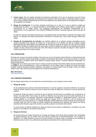 80
1. Fuerza mayor: Son los riesgos derivados de situaciones especiales. Es lo que se denomina casos de Fuerza
mayor. Determinadas situaciones de emergencia como guerras, actos de terrorismo o catástrofes pueden provocar
que se tomen medidas extraordinarias por parte de los gobiernos que pueden derivar en la suspensión de pagos o
en cancelación de contratos.
2. Riesgo de transferencia: Si se tienen intereses económicos en un país en el que su gobierno congela las
transferencias al exterior, o no está garantizada la convertibilidad de las divisas, puede darse un impago como
consecuencia de un riesgo político. Las compañías aseguradoras, las Entidades Colaboradoras de la
Administración y otros organismos como el MIGA (Multilateral Investment Guarantee Agency) cubren este tipo de
riesgo.
En países en los que la situación económica es muy inestable pueden darse quiebras o suspensión de pagos de los
bancos. La utilización del crédito documentario confirmado en el propio país, como medio de pago, evitará este
riesgo.
3. Riesgos de incumplimiento de contrato: Las medidas políticas de un gobierno pueden imposibilitar que los
socios comerciales sean capaces de cumplir con lo que firmaron en el contrato. Se trata de cualquier medida
gubernamental que pueda afectar al cumplimiento del contrato por parte de las partes. En caso de que el cliente
sea público, también se engloba dentro de este riesgo, la ruptura unilateral por parte de ese organismo del propio
contrato. El único medio que se tiene para cubrir este riesgo es suscribir una póliza de seguros o haber usado el
crédito documentario como medio de pago.
VII.2.3 RIESGO-PAÍS
El riesgo país, aunque muy similar al político, tiene más que ver con la situación socioeconómica y macroeconómica del
país, que un momento concreto puede llegar a impedir el cumplimiento del contrato. La escasez de divisas, el volumen
de deuda externa o el déficit crónico de la balanza de pagos pueden afectar a nuestras relaciones comerciales con
determinados países.
El riesgo país es un factor que se tiene muy en cuenta a la hora de otorgar financiación pública para las exportaciones.
La OCDE se reúne trimestralmente y hace una clasificación de los países según el riesgo que tienen de originar
impagos. Analizan diferentes variables y clasifican a los países en 7 grupos según el nivel de riesgo. Cuanto más riesgo
tenga un país mayor será la prima que apliquen las compañías aseguradoras.
Más información:
http://www.oecd.org/
VII.2.4 RIESGOS FINANCIEROS
Son los riesgos relacionados con las fuentes de recursos financieros y con la gestión de las mismas.
1. Riesgo de cambio
En las operaciones de comercio internacional intervienen en muchas ocasiones dos divisas diferentes. Se produce
riesgo de cambio cuando la divisa en la que se basan los costes es diferente a la divisa en la que se generan los
ingresos.
El riesgo de cambio se origina en el hecho de que la cotización de las divisas no es estática sino que fluctúa en el
tiempo. Se puede definir como riesgo de cambio la diferencia que hay entre el tipo de cambio existente en el
momento de cerrar una operación comercial y comprometerse a satisfacer un determinado importe, y el tipo de
cambio existente en el momento efectivo de pagar ese importe. Entre un momento y otro se produce una
incertidumbre que puede derivar en un resultado favorable o desfavorable para nuestra empresa. En esta situación,
se puede optar por cubrir el riesgo de cambio mediante los mecanismos de cobertura que ofrecen los bancos
(opciones sobre divisas o seguros de cambio) o asumirlo y esperar a la evolución del mercado.
La única manera de eliminar totalmente el riesgo de cambio sería el pago por adelantado o simultáneo, pero esta
práctica no es habitual en el comercio internacional.
2. Riesgo de intereses
El otro gran bloque de riesgos financieros es el riesgo de intereses. Este riesgo está muy ligado a las necesidades
de prefinanciamiento que se pueden tener para abordar operaciones de internacionalización. Si se solicita un
préstamo o un crédito bancario, ya sea en la propia moneda o en alguna divisa, una subida de los intereses de
referencia (Líbor, Euríbor, etc.) podrá tener repercusiones importantes en los costes financieros.
 