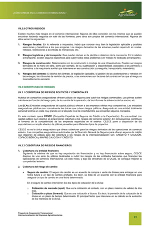 Proyecto de Cooperación Transnacional
Internacionalización de Empresas Agroalimentarias
81
VII.2.5 OTROS RIESGOS
Existen muchos más riesgos en el comercio internacional. Algunos de ellos coinciden con los mismos que se pueden
encontrar haciendo negocios sin salir de las fronteras, pero otros son propios del comercio internacional. Algunos de
ellos serían los siguientes:
1. Riesgos fiscales: En lo referente a impuestos, habrá que conocer muy bien la legislación aplicable y posibles
exenciones y beneficios a los que acogerse. Los riesgos derivados de las aduanas pueden repercutir en costes,
retrasos, restricciones a la entrada de mercancías, etc.
2. Riesgos logísticos y de transporte: Que pueden derivar en la pérdida o deterioro de la mercancía. En lo relativo
al transporte, existen seguros específicos para cubrir todos estos problemas (ver módulo IV dedicado al transporte).
3. Riesgos de construcción: Relacionados con la construcción o montaje de una infraestructura. Pueden ser riesgos
derivados de la mano de obra, como por ejemplo, de su cualificación y disponibilidad; asociados a los permisos y
normativa; a la maquinaria auxiliar que interviene en esa construcción (conseguirla, transportarla, revenderla).
4. Riesgos del contrato: El idioma del contrato, la legislación aplicable, la gestión de las aceleraciones y retrasos en
las entregas, las cláusulas de revisión de precios, o las variaciones son factores del contrato en los que el riesgo va
inexorablemente asociado.
VII.3 COBERTURAS DE RIESGOS
VII.3.1 COBERTURA DE RIESGOS POLÍTICOS Y COMERCIALES
Multitud de compañías aseguradoras ofrecen pólizas de seguros para cubrir los riesgos comerciales. Las primas suelen
calcularse en función del riesgo país, de la cuantía de la operación, de los informes de solvencia de los socios, etc.
Las ECAs (Entidades aseguradoras de capital público) ofrecen a las empresas ofertas muy competitivas. Las entidades
aseguradoras públicas son normalmente las únicas que cubren riesgos políticos. Asegurarlo en una entidad totalmente
personal tendría un coste muy grande por el elevado nivel de incertidumbre que presentan algunos mercados.
En este contexto opera CESCE (Compañía Española de Seguros de Crédito a la Exportación). Es una entidad con
capital público cuyo objetivo es proporcionar cobertura a los riesgos del comercio exterior. En consecuencia, contribuye
al fomento de la competitividad de las empresas españolas en el exterior. CESCE pone a disposición de los
exportadores un amplio abanico de pólizas pensadas para diferentes tipos de proyectos.
CESCE no es la única aseguradora que ofrece coberturas para los riesgos derivados de las operaciones de comercio
exterior. Las compañías aseguradoras autorizadas por la Dirección General de Seguros para ofrecer seguros de crédito
que disponen de pólizas para dar cobertura a los riesgos de la internacionalización son: CRÉDITO Y CAUCIÓN,
COFACE IBÉRICA y MAFRE CAUCIÓN Y CRÉDITO.
VII.3.2 COBERTURA DE RIESGOS FINANCIEROS
1. Cobertura a la entidad financiera
Siguiendo la máxima de que no hay exportación sin financiación y no hay financiación sobre seguro, CESCE
dispone de una serie de pólizas destinadas a cubrir los riesgos de las entidades bancarias que financian las
operaciones de comercio internacional. De este modo, y bajo las directrices de la OCDE, se consigue mejorar la
competividad exterior.
2. Cobertura del riesgo de cambio
x Seguro de cambio: El seguro de cambio es un acuerdo de compra o venta de divisas para entregar en una
fecha futura a un tipo de cambio prefijado. Es decir, se trata de un acuerdo con la entidad financiera para
asegurar un tipo de cambio en una fecha determinada.
En el seguro de cambio intervienen los dos tipos de cotización de la divisa:
o Cotización de mercado (spot): Que es la cotización al contado, con un plazo máximo de validez de dos
días.
o Cotización a plazo (forward): Que es una cotización a futuros. Es decir, la previsión de la cotización de la
divisa en un plazo de tiempo determinado. El principal factor que interviene en su cálculo es la evolución
de los intereses de la divisa.
 