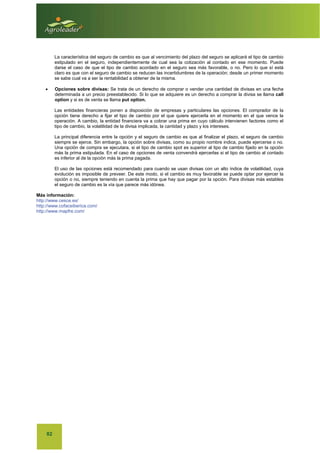 82
La característica del seguro de cambio es que al vencimiento del plazo del seguro se aplicará el tipo de cambio
estipulado en el seguro, independientemente de cual sea la cotización al contado en ese momento. Puede
darse el caso de que el tipo de cambio acordado en el seguro sea más favorable, o no. Pero lo que sí está
claro es que con el seguro de cambio se reducen las incertidumbres de la operación; desde un primer momento
se sabe cual va a ser la rentabilidad a obtener de la misma.
x Opciones sobre divisas: Se trata de un derecho de comprar o vender una cantidad de divisas en una fecha
determinada a un precio preestablecido. Si lo que se adquiere es un derecho a comprar la divisa se llama call
option y si es de venta se llama put option.
Las entidades financieras ponen a disposición de empresas y particulares las opciones. El comprador de la
opción tiene derecho a fijar el tipo de cambio por el que quiere ejercerla en el momento en el que vence la
operación. A cambio, la entidad financiera va a cobrar una prima en cuyo cálculo intervienen factores como el
tipo de cambio, la volatilidad de la divisa implicada, la cantidad y plazo y los intereses.
La principal diferencia entre la opción y el seguro de cambio es que al finalizar el plazo, el seguro de cambio
siempre se ejerce. Sin embargo, la opción sobre divisas, como su propio nombre indica, puede ejercerse o no.
Una opción de compra se ejecutara, si el tipo de cambio spot es superior al tipo de cambio fijado en la opción
más la prima estipulada. En el caso de opciones de venta convendrá ejercerlas si el tipo de cambio al contado
es inferior al de la opción más la prima pagada.
El uso de las opciones está recomendado para cuando se usan divisas con un alto índice de volatilidad, cuya
evolución es imposible de preveer. De este modo, si el cambio es muy favorable se puede optar por ejercer la
opción o no, siempre teniendo en cuenta la prima que hay que pagar por la opción. Para divisas más estables
el seguro de cambio es la vía que parece más idónea.
Más información:
http://www.cesce.es/
http://www.cofaceiberica.com/
http://www.mapfre.com/
 