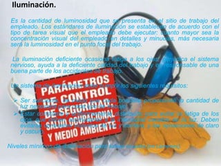      Iluminación.     Es la cantidad de luminosidad que se presenta en el sitio de trabajo del empleado. Los estándares de iluminación se establecen de acuerdo con el tipo de tarea visual que el empleado debe ejecutar: cuanto mayor sea la concentración visualdel empleado en detalles y minucias, más necesaria será la luminosidad en el punto focal del trabajo.       La iluminación deficiente ocasiona fatiga a los ojos, perjudica el sistema nervioso, ayuda a la deficiente calidad del trabajo y es responsable de una buena parte de los accidentes de trabajo.     Un sistema de iluminación debe cumplir los siguientes requisitos:Ser suficiente, de modo que cada bombilla proporcione la cantidad de luz necesaria para cada tipo de trabajo. 
