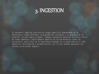 3. INGESTION 
La sustancia ingerida conlleva un riesgo específico dependiendo de su 
naturaleza, siendo diferente la gravedad del accidente y la urgencia de su 
atención, la cual nunca es menor. Algunas sustancias muestran su efecto tóxico 
de forma inmediata, especialmente aquellos de acción mecánica (como los 
corrosivos), pero otros no lo hacen hasta después de su absorción en el tubo 
digestivo, distribución y metabolización, por lo cual pueden aparentar ser 
inocuos en un primer momento. 
 