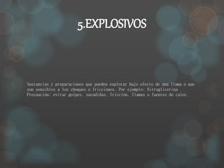 5.EXPLOSIVOS 
Sustancias y preparaciones que pueden explotar bajo efecto de una llama o que 
son sensibles a los choques o fricciones. Por ejemplo: Nitroglicerina 
Precaución: evitar golpes, sacudidas, fricción, flamas o fuentes de calor. 
 