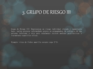 3. GRUPO DE RIESGO III 
Grupo de Riesgo III: Representan un riesgo individual elevado y comunitario 
bajo, suelen provocar enfermedades graves no propagándose de ordinario de una 
persona infectada a otra pero usualmente existen medidas profilácticas y 
tratamiento específico eficaz. 
Ejemplo: virus de fiebre amarilla excepto cepa 17 D. 
 