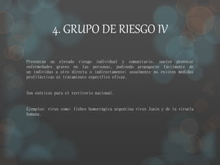 4. GRUPO DE RIESGO IV 
Presentan un elevado riesgo individual y comunitario, suelen provocar 
enfermedades graves en las personas, pudiendo propagarse fácilmente de 
un individuo a otro directa o indirectamente; usualmente no existen medidas 
profilácticas ni tratamiento específico eficaz. 
Son exóticos para el territorio nacional. 
Ejemplos: virus como: fiebre hemorrágica argentina virus Junin y de la viruela 
humana. 
 