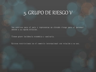 5. GRUPO DE RIESGO V 
Son exóticos para el país y representan un elevado riesgo para el personal, 
debido a su rápida difusión. 
Tienen grave incidencia económica y sanitaria. 
Existen restricciones en el comercio internacional con relación a su uso. 
 