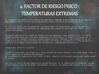 2. FACTOR DE RIESGO FISICO : 
TEMPERATURAS EXTREMAS 
La respuesta del hombre a la temperatura ambiental, depende primordialmente de un equilibrio 
muy complejo entre su nivel de producción de calor y su nivel de perdida de calor. 
El calor se pierde por la radiación, la convección y la evaporación, de manera que en 
condiciones normales de descanso la temperatura del cuerpo se mantiene entre 36.1 y 37.2 
grados centígrados. 
En condiciones de frío, cuando el cuerpo necesita mantener y aun generar calor, el centro 
termorregulador hace que los vasos sanguíneos se constriñan y la sangre se desplace de la 
periferia a los órganos internos, produciéndose un color azulado y una disminución de la 
temperatura en las partes dístales del cuerpo. Así mismo se incrementa el ritmo metabólico 
mediante actividades incontroladas de los músculos, denominadas escalofríos. 
. 
Efectos del calor en la salud : 
Cuando el trabajador esta expuesto a latos niveles de calor radiante o dirigido puede llegar a 
sufrir daños en su salud de dos maneras. 
En la primera la temperatura alta sobre la piel, superior a 45 grados centígrados puede quemar 
el tejido. 
Los efectos calves de una temperatura elevada ocurren, si la temperatura profunda del cuerpo 
se incrementa a más de 42 grados centígrados, es decir, se aumenta mas o menos en 5 grados. 
 