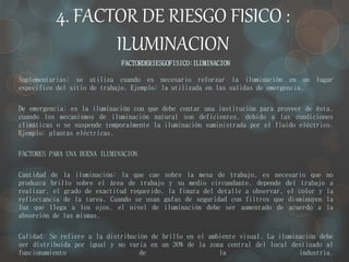 4. FACTOR DE RIESGO FISICO : 
ILUMINACION 
FACTORDERIESGOFISICO:ILUMINACION 
Suplementarias: se utiliza cuando es necesario reforzar la iluminación en un lugar 
especifico del sitio de trabajo. Ejemplo: la utilizada en las salidas de emergencia. 
De emergencia: es la iluminación con que debe contar una institución para proveer de ésta, 
cuando los mecanismos de iluminación natural son deficientes, debido a las condiciones 
climáticas o se suspende temporalmente la iluminación suministrada por el fluido eléctrico. 
Ejemplo: plantas eléctricas. 
FACTORES PARA UNA BUENA ILUMINACION 
Cantidad de la iluminación: la que cae sobre la mesa de trabajo, es necesario que no 
produzca brillo sobre el área de trabajo y su medio circundante, depende del trabajo a 
realizar, el grado de exactitud requerido, la finura del detalle a observar, el color y la 
reflectancia de la tarea. Cuando se usan gafas de seguridad con filtros que disminuyen la 
luz que llega a los ojos, el nivel de iluminación debe ser aumentado de acuerdo a la 
absorción de las mismas. 
Calidad: Se refiere a la distribución de brillo en el ambiente visual. La iluminación debe 
ser distribuida por igual y no varia en un 30% de la zona central del local destinado al 
funcionamiento de la industria. 
 