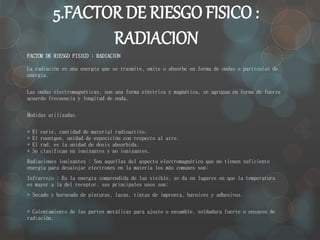 5.FACTOR DE RIESGO FISICO : 
RADIACION 
FACTOR DE RIESGO FISICO : RADIACION 
La radiación es una energía que se trasmite, emite o absorbe en forma de ondas o partículas de 
energía. 
Las ondas electromagnéticas, son una forma eléctrica y magnética, se agrupan en forma de fuerza 
acuerdo frecuencia y longitud de onda. 
Medidas utilizadas 
* El curie, cantidad de material radioactivo. 
* El roentgen, unidad de exposición con respecto al aire. 
* El rad, es la unidad de dosis absorbida. 
* Se clasifican en ionizantes y no ionizantes. 
Radiaciones ionizantes : Son aquellas del aspecto electromagnético que no tienen suficiente 
energía para desalojar electrones en la materia los más comunes son: 
Infrarrojo : Es la energía comprendida de luz visible, se da en lugares en que la temperatura 
es mayor a la del receptor, sus principales usos son: 
* Secado y horneado de pinturas, lacas, tintas de imprenta, barnices y adhesivos. 
* Calentamiento de las partes metálicas para ajuste o ensamble, soldadura fuerte o ensayos de 
radiación. 
 
