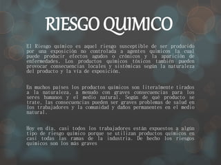 RIESGO QUIMICO 
El Riesgo químico es aquel riesgo susceptible de ser producido 
por una exposición no controlada a agentes quimicos la cual 
puede producir efectos agudos o crónicos y la aparición de 
enfermedades. Los productos químicos tóxicos también pueden 
provocar consecuencias locales y sistémicas según la naturaleza 
del producto y la vía de exposición. 
En muchos países los productos químicos son literalmente tirados 
a la naturaleza, a menudo con graves consecuencias para los 
seres humanos y el medio natural. Según de qué producto se 
trate, las consecuencias pueden ser graves problemas de salud en 
los trabajadores y la comunidad y daños permanentes en el medio 
natural. 
Hoy en día, casi todos los trabajadores están expuestos a algún 
tipo de riesgo químico porque se utilizan productos químicos en 
casi todas las ramas de la industria. De hecho los riesgos 
químicos son los más graves 
 