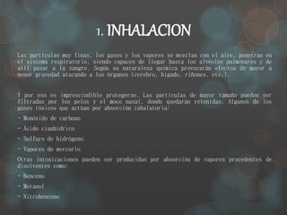 1. INHALACION 
Las partículas muy finas, los gases y los vapores se mezclan con el aire, penetran en 
el sistema respiratorio, siendo capaces de llegar hasta los alvéolos pulmonares y de 
allí pasar a la sangre. Según su naturaleza química provocarán efectos de mayor a 
menor gravedad atacando a los órganos (cerebro, hígado, riñones, etc.). 
Y por eso es imprescindible protegerse. Las partículas de mayor tamaño pueden ser 
filtradas por los pelos y el moco nasal, donde quedarán retenidas. Algunos de los 
gases tóxicos que actúan por absorción inhalatoria: 
- Monóxido de carbono 
- Ácido cianhídrico 
- Sulfuro de hidrógeno 
- Vapores de mercurio 
Otras intoxicaciones pueden ser producidas por absorción de vapores procedentes de 
disolventes como: 
- Benceno 
- Metanol 
- Nitrobenceno 
 