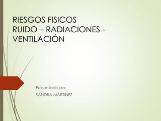 RIESGOS FISICOS
RUIDO – RADIACIONES -
VENTILACIÓN
Presentado por
SANDRA MARTINEZ
 
