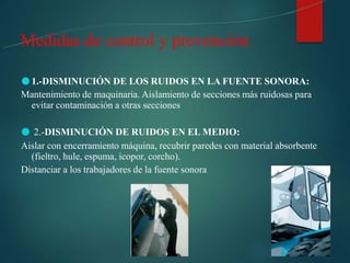 ●1.-DISMINUCIÓN DE LOS RUIDOS EN LA FUENTE SONORA:
Mantenimiento de maquinaria. Aislamiento de secciones más ruidosas para
evitar contaminación a otras secciones
● 2.-DISMINUCIÓN DE RUIDOS EN EL MEDIO:
Aislar con encerramiento máquina, recubrir paredes con material absorbente
(fieltro, hule, espuma, icopor, corcho).
Distanciar a los trabajadores de la fuente sonora
Medidas de control y prevención
 