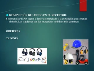 ●DISMINUCIÓN DEL RUIDO EN EL RECEPTOR:
Se deben usar E.P.P. según la labor desempeñada y la exposición que se tenga
al ruido. Los siguientes son los protectores auditivos más comunes:
OREJERAS
TAPONES
 