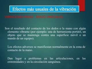 22
VIBRACIONES MANO - BRAZO (PARCIALES)
Son el resultado del contacto de los dedos o la mano con algún
elemento vibrante (por ejemplo: una de herramienta portátil, un
objeto que se mantenga contra una superficie móvil o un
mando de un equipo).
Los efectos adversos se manifiestan normalmente en la zona de
contacto de la mano.
Dan lugar a problemas en las articulaciones, en las
extremidades y en la circulación sanguínea.
 