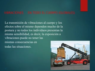 23
VIBRACIONES EN TODO EL CUERPO (GLOBALES)
La transmisión de vibraciones al cuerpo y los
efectos sobre el mismo dependen mucho de la
postura y no todos los individuos presentan la
misma sensibilidad, es decir, la exposición a
vibraciones puede no tener las
mismas consecuencias en
todas las situaciones.
 