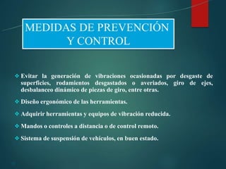 26
❖Evitar la generación de vibraciones ocasionadas por desgaste de
superficies, rodamientos desgastados o averiados, giro de ejes,
desbalanceo dinámico de piezas de giro, entre otras.
❖Diseño ergonómico de las herramientas.
❖Adquirir herramientas y equipos de vibración reducida.
❖Mandos o controles a distancia o de control remoto.
❖Sistema de suspensión de vehículos, en buen estado.
 