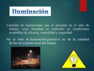Cantidad de luminosidad que se presenta en el sitio de
trabajo, cuya finalidad es realizarlo en condiciones
aceptables de eficacia, comodidad y seguridad
No se trata de iluminación general si no de la cantidad
de luz en el punto focal del trabajo
 