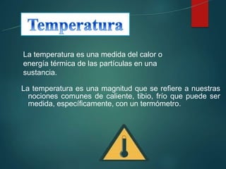 La temperatura es una medida del calor o
energía térmica de las partículas en una
sustancia.
La temperatura es una magnitud que se refiere a nuestras
nociones comunes de caliente, tibio, frío que puede ser
medida, específicamente, con un termómetro.
 