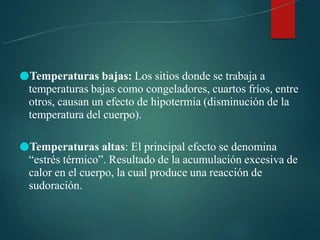 ●Temperaturas bajas: Los sitios donde se trabaja a
temperaturas bajas como congeladores, cuartos fríos, entre
otros, causan un efecto de hipotermia (disminución de la
temperatura del cuerpo).
●Temperaturas altas: El principal efecto se denomina
“estrés térmico”. Resultado de la acumulación excesiva de
calor en el cuerpo, la cual produce una reacción de
sudoración.
 