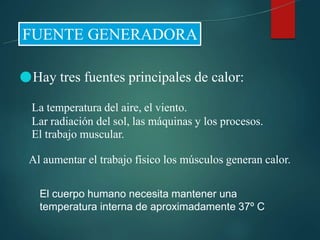 ●Hay tres fuentes principales de calor:
La temperatura del aire, el viento.
Lar radiación del sol, las máquinas y los procesos.
El trabajo muscular.
Al aumentar el trabajo físico los músculos generan calor.
El cuerpo humano necesita mantener una
temperatura interna de aproximadamente 37º C
 