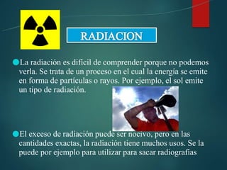 ●La radiación es difícil de comprender porque no podemos
verla. Se trata de un proceso en el cual la energía se emite
en forma de partículas o rayos. Por ejemplo, el sol emite
un tipo de radiación.
●El exceso de radiación puede ser nocivo, pero en las
cantidades exactas, la radiación tiene muchos usos. Se la
puede por ejemplo para utilizar para sacar radiografías
 