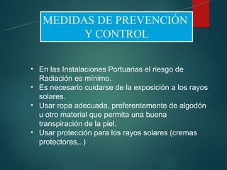 •
•
•
•
En las Instalaciones Portuarias el riesgo de
Radiación es mínimo.
Es necesario cuidarse de la exposición a los rayos
solares.
Usar ropa adecuada, preferentemente de algodón
u otro material que permita una buena
transpiración de la piel.
Usar protección para los rayos solares (cremas
protectoras,..)
 
