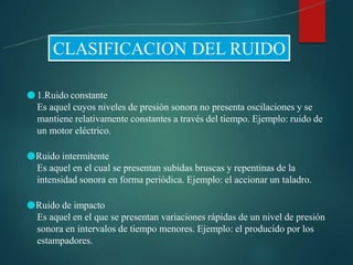 ●1.Ruido constante
Es aquel cuyos niveles de presión sonora no presenta oscilaciones y se
mantiene relativamente constantes a través del tiempo. Ejemplo: ruido de
un motor eléctrico.
●Ruido intermitente
Es aquel en el cual se presentan subidas bruscas y repentinas de la
intensidad sonora en forma periódica. Ejemplo: el accionar un taladro.
●Ruido de impacto
Es aquel en el que se presentan variaciones rápidas de un nivel de presión
sonora en intervalos de tiempo menores. Ejemplo: el producido por los
estampadores.
 