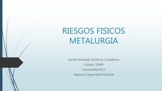 RIESGOS FISICOS
METALURGIA
Harold Fernando Gutiérrez Castellanos
Código: 33440
Universidad ECCI
Higiene y Seguridad Industrial
 