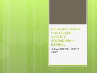 RIESGOS FISICOS
POR USO DE
ASBESTO,
SOLDADURA Y
ESMERIL
JULIAN CORTES LOPEZ
49307
 