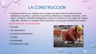LA CONSTRUCCION
• la construcción es un trabajo muy riesgoso ya que exige la utilización de
andamios, escaleras, sustancias químicas peligrosas y equipos pesados, entre
otros, al menos 108.000 trabajadores sufren y mueren en este lugar de trabajo
cada año, durante su trabajo están expuestos a una gran variedad de riesgos.
RIESGOS FÍSICOS DE LA CONSTRUCCIÓN:
• el ruido
• las vibraciones
• la presión barométrica
• el calor
• la humedad
• la exposición solar
 