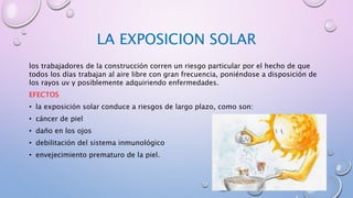 LA EXPOSICION SOLAR
los trabajadores de la construcción corren un riesgo particular por el hecho de que
todos los días trabajan al aire libre con gran frecuencia, poniéndose a disposición de
los rayos uv y posiblemente adquiriendo enfermedades.
EFECTOS
• la exposición solar conduce a riesgos de largo plazo, como son:
• cáncer de piel
• daño en los ojos
• debilitación del sistema inmunológico
• envejecimiento prematuro de la piel.
 