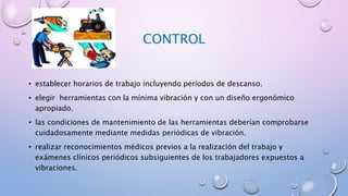 CONTROL
• establecer horarios de trabajo incluyendo períodos de descanso.
• elegir herramientas con la mínima vibración y con un diseño ergonómico
apropiado.
• las condiciones de mantenimiento de las herramientas deberían comprobarse
cuidadosamente mediante medidas periódicas de vibración.
• realizar reconocimientos médicos previos a la realización del trabajo y
exámenes clínicos periódicos subsiguientes de los trabajadores expuestos a
vibraciones.
 