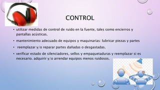 CONTROL
• utilizar medidas de control de ruido en la fuente, tales como encierros y
pantallas acústicas.
• mantenimiento adecuado de equipos y maquinarias: lubricar piezas y partes
• reemplazar y/o reparar partes dañadas o desgastadas.
• verificar estado de silenciadores, sellos y empaquetaduras y reemplazar si es
necesario. adquirir y/o arrendar equipos menos ruidosos.
 