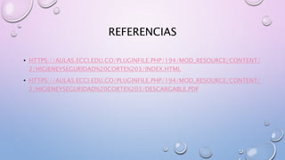 REFERENCIAS
• HTTPS://AULAS.ECCI.EDU.CO/PLUGINFILE.PHP/194/MOD_RESOURCE/CONTENT/
2/HIGIENEYSEGURIDAD%20CORTE%203/INDEX.HTML
• HTTPS://AULAS.ECCI.EDU.CO/PLUGINFILE.PHP/194/MOD_RESOURCE/CONTENT/
2/HIGIENEYSEGURIDAD%20CORTE%203/DESCARGABLE.PDF
 
