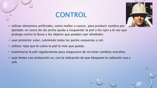 CONTROL
• utilizar elementos artificiales, como mallas o cascos para producir sombra por
ejemplo: un casco de ala ancha ayuda a resguardar la piel y los ojos a la vez que
protege contra la lluvia y los objetos que puedan caer alrededor.
• usar protector solar, cubriendo todas las partes expuestas a sol.
• utilizar ropa que le cubra la piel lo más que pueda.
• examinarse la piel regularmente para asegurarse de no tener cambios extraños.
• usar lentes con protección uv, con la indicación de que bloqueen la radiación uva y
uvb.
 