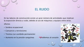 EL RUIDO
En las labores de construcción existe un gran número de actividades que implican
la exposición directa a ruido, debido al uso de máquinas y equipos entre otras.
efectos
• Sordera ocupacional
• Cansancio y nerviosismo
• Tinnitus (un zumbido permanente)
• Aumento en la presión sanguínea problemas al corazón
 